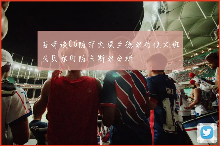 芬奇谈G6防守失误兰德尔对位文班戈贝尔盯防卡斯尔分析