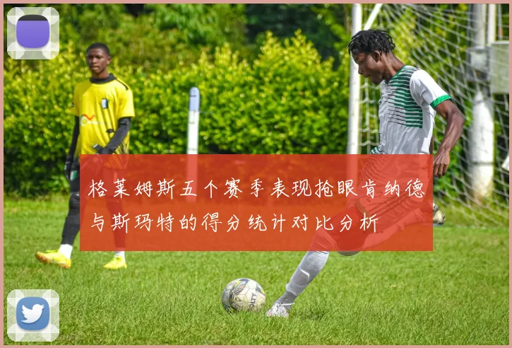 格莱姆斯五个赛季表现抢眼肯纳德与斯玛特的得分统计对比分析