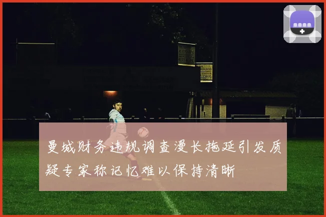 曼城财务违规调查漫长拖延引发质疑专家称记忆难以保持清晰