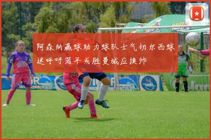 阿森纳赢球助力球队士气切尔西球迷呼吁若平或胜曼城应换帅