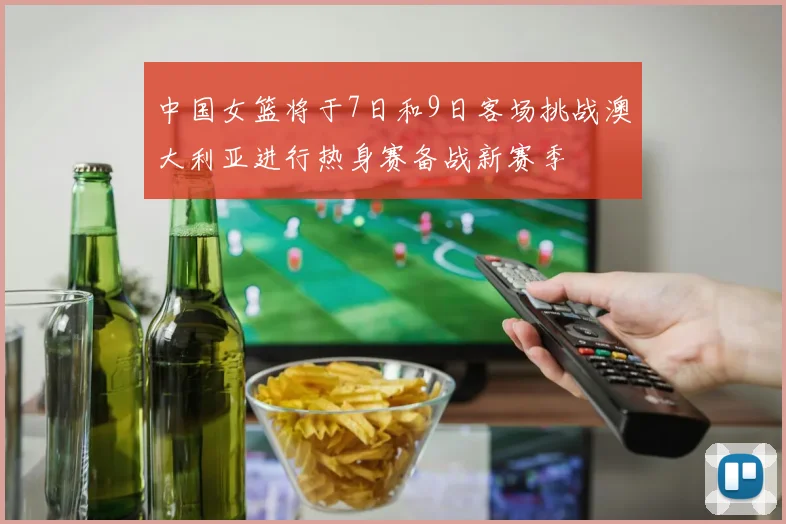 中国女篮将于7日和9日客场挑战澳大利亚进行热身赛备战新赛季