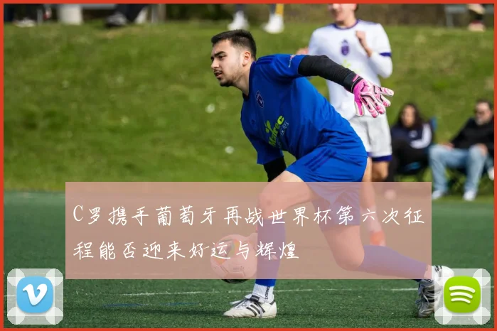 C罗携手葡萄牙再战世界杯第六次征程能否迎来好运与辉煌