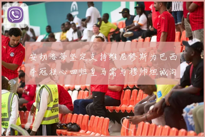 安切洛蒂坚定支持维尼修斯为巴西夺冠核心回归皇马需与穆帅坦诚沟通