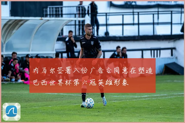 内马尔签署八份广告合同意在塑造巴西世界杯第六冠英雄形象