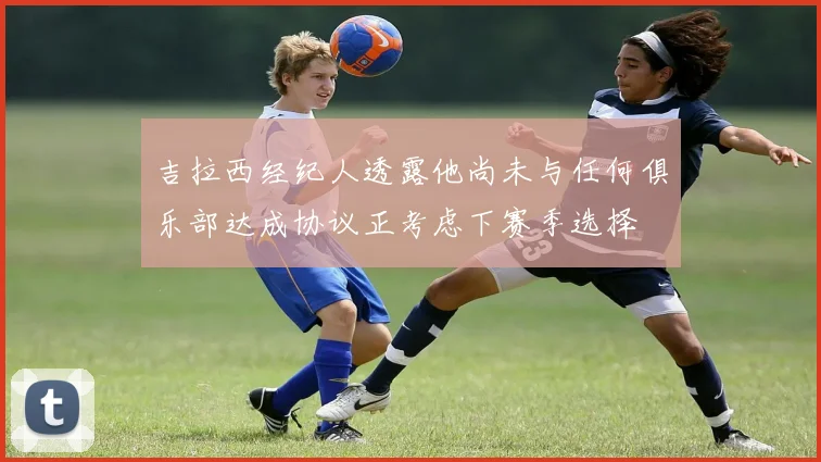 吉拉西经纪人透露他尚未与任何俱乐部达成协议正考虑下赛季选择