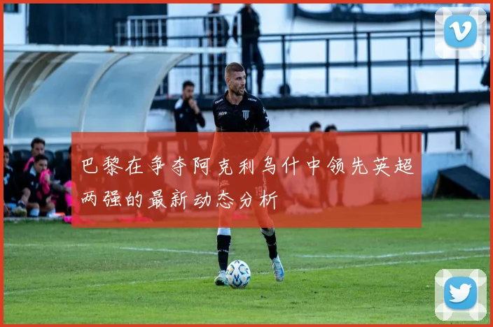 巴黎在争夺阿克利乌什中领先英超两强的最新动态分析