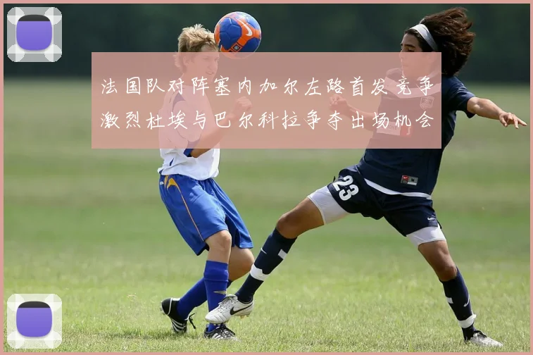 法国队对阵塞内加尔左路首发竞争激烈杜埃与巴尔科拉争夺出场机会