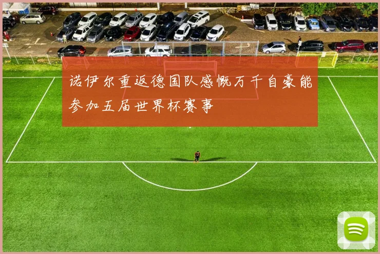 诺伊尔重返德国队感慨万千自豪能参加五届世界杯赛事