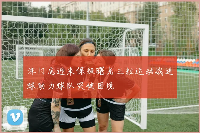 津门虎迎来保级曙光三粒运动战进球助力球队突破困境