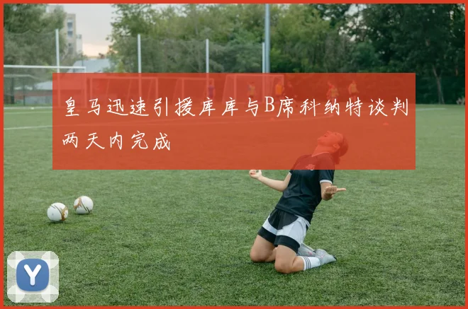 皇马迅速引援库库与B席科纳特谈判两天内完成