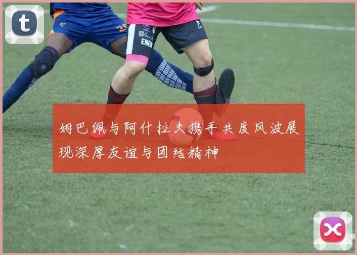姆巴佩与阿什拉夫携手共度风波展现深厚友谊与团结精神