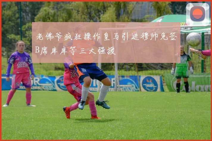 老佛爷疯狂操作皇马引进穆帅免签B席库库等三大强援