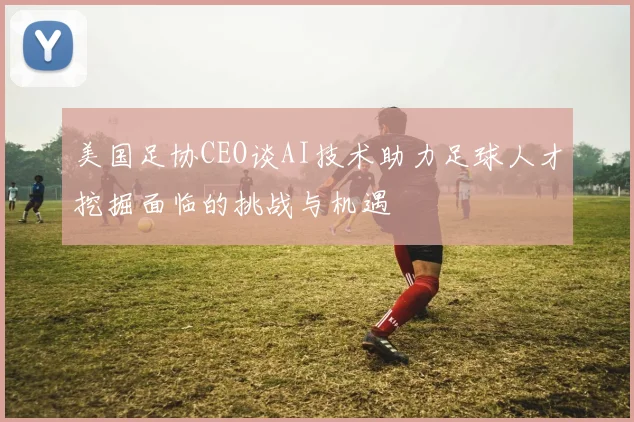 美国足协CEO谈AI技术助力足球人才挖掘面临的挑战与机遇