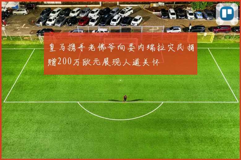 皇马携手老佛爷向委内瑞拉灾民捐赠200万欧元展现人道关怀